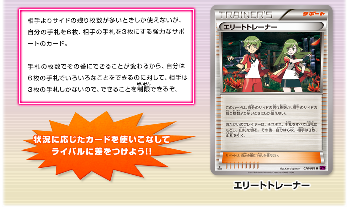 エリートトレーナー　相手よりサイドの残り枚数が多いときしか使えないが、自分の手札を6枚、相手の手札を3枚にする強力なサポートのカード。手札の枚数でその番にできることが変わるから、自分は6枚の手札でいろいろなことをできるのに対して、相手は3枚の手札しかないので、できることを制限できるぞ。　状況に応じたカードを使いこなしてライバルに差をつけよう!!