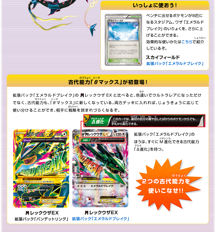 いっしょに使おう！：スカイフィールド（拡張パック「エメラルドブレイク」）　ベンチに出せるポケモンが8匹になるスタジアム。ワザ「エメラルドブレイク」のいりょくを、さらに上げることができる。効果的な使いかたは拡張パック「エメラルドブレイク」で紹介しているぞ。　古代能力「θ（シータ）マックス」が初登場！：　2つの古代能力を使いこなせ!!　拡張パック「エメラルドブレイク」の絵がレックウザEXと比べると、色違いでウルトラレアになっただけでなく、古代能力も、「θ（シータ）マックス」に新しくなっている。両方デッキに入れれば、じょうきょうに応じて使い分けることができ、相手に戦略を読まれづらくなるぞ。　拡張パック「エメラルドブレイク」のほうは、すぐにメガ進化できる古代能力「Δ（デルタ）進化」を持つ。