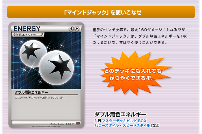 「マインドジャック」を使いこなせ：ダブル無色エネルギー（「メガマスターデッキビルドBOXスピードスタイル・パワースタイル」など） 相手のベンチ次第で、最大160ダメージにもなるワザ「マインドジャック」は、ダブル無色エネルギーを1枚つけるだけで、すばやく使うことができる。 どのデッキにも入れてもかつやくできるぞ。