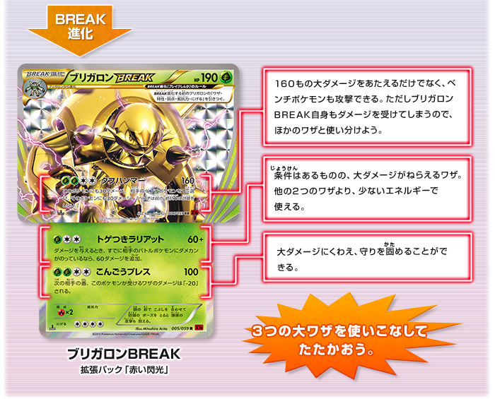 ブリガロン →BREAK進化→ブリガロンBREAK（拡張パック「赤い閃光」）  「ブリガロン」の上に、横向きの「ブリガロンBREAK」のカードを重ね「ブリガロンBREAK」タフハンマー：160もの大ダメージをあたえるだけでなく、ベンチポケモンも攻撃できる。ただしブリガロンBREAK自身もダメージを受けてしまうので、ほかのワザと使い分けよう。 「ブリガロン」トゲつきラリアット：条件はあるものの、大ダメージがねらえるワザ。他の2つのワザより、少ないエネルギーで使える。こんごうプレス：条件はあるものの、大ダメージがねらえるワザ。他の2つのワザより、少ないエネルギーで使える。3つの大ワザを使いこなしてたたかおう。