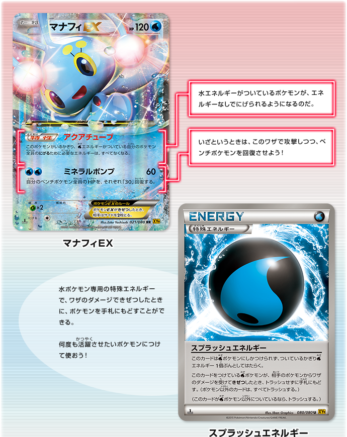 マナフィEX　アクアチューブ：水エネルギーがついているポケモンが、エネルギーなしでにげられるようになるのだ。　ミネラルポンプ：いざというときは、このワザで攻撃しつつ、ベンチポケモンを回復させよう！　スプラッシュエネルギー：水ポケモン専用の特殊エネルギーで、ワザのダメージできぜつしたときに、ポケモンを手札にもどすことができる。何度も活躍させたいポケモンにつけて使おう！