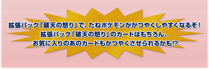 拡張パック「破天の怒り」で、たねポケモンがかつやくしやすくなるぞ！拡張パック「破天の怒り」のカードはもちろん、お気に入りのあのカードもかつやくさせられるかも!?