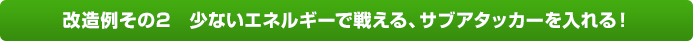 改造例その2　少ないエネルギーで戦える、サブアタッカーを入れる！